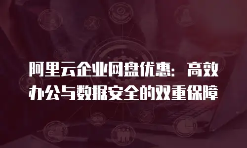 阿里云企业网盘优惠：高效办公与数据安全的双重保障