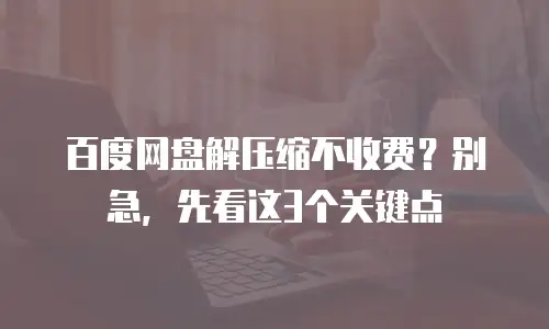 百度网盘解压缩不收费？别急，先看这3个关键点