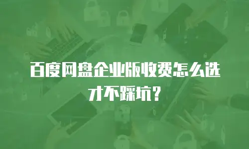百度网盘企业版收费怎么选才不踩坑？