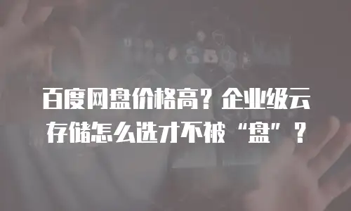 百度网盘价格高？企业级云存储怎么选才不被&ldquo;盘&rdquo;？