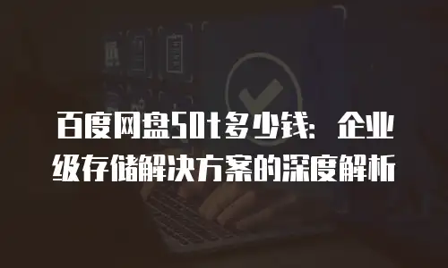 百度网盘50t多少钱：企业级存储解决方案的深度解析