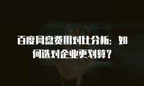 百度网盘费用对比分析：如何选对企业更划算？
