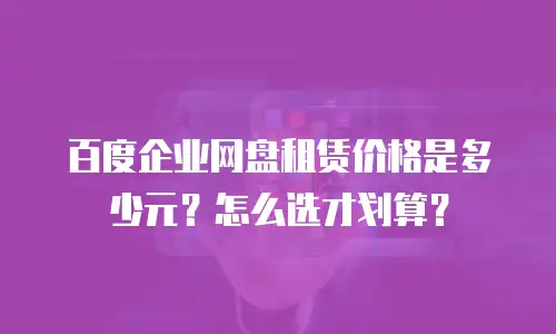 百度企业网盘租赁价格是多少元？怎么选才划算？