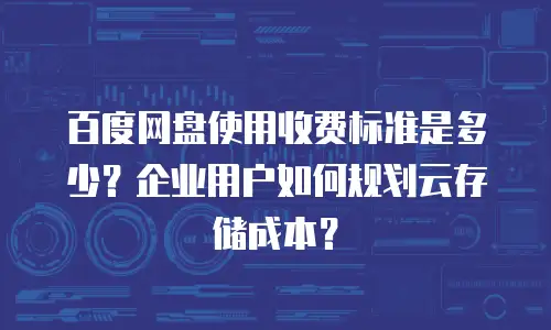 百度网盘使用收费标准是多少？企业用户如何规划云存储成本？