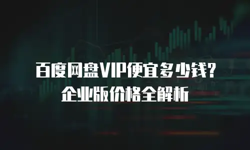 百度网盘VIP便宜多少钱？企业版价格全解析