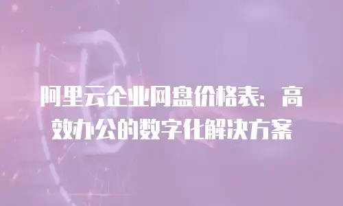 阿里云企业网盘价格表：高效办公的数字化解决方案