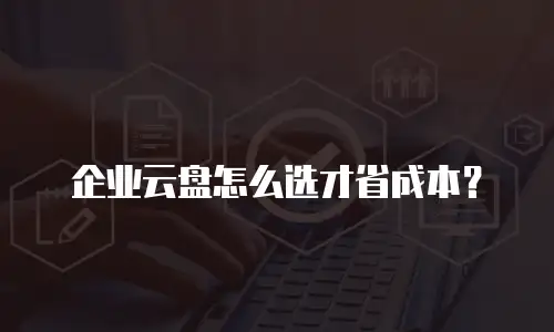 企业云盘怎么选才省成本？