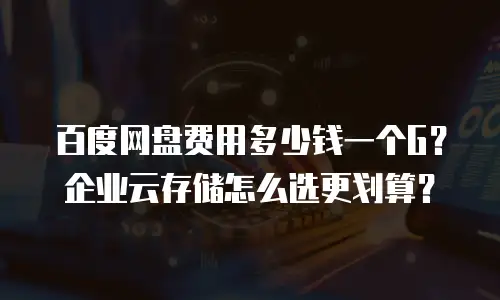 百度网盘费用多少钱一个G？企业云存储怎么选更划算？