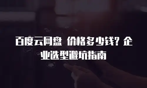 百度云网盘 价格多少钱？企业选型避坑指南
