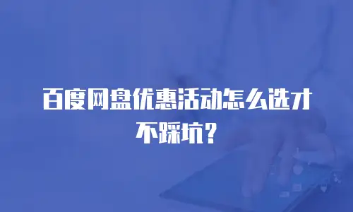 百度网盘优惠活动怎么选才不踩坑？