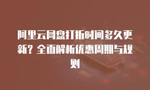 阿里云网盘打折时间多久更新？全面解析优惠周期与规则
