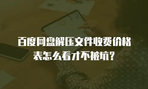 百度网盘解压文件收费价格表怎么看才不被坑？