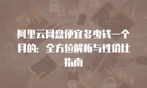 阿里云网盘便宜多少钱一个月的：全方位解析与性价比指南