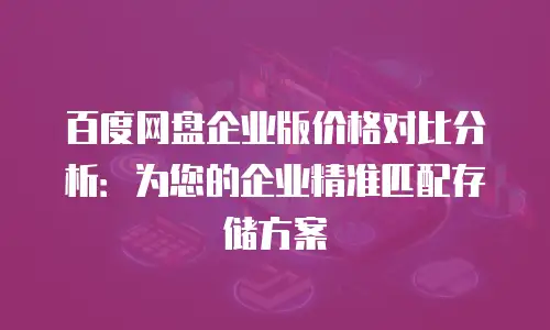 百度网盘企业版价格对比分析：为您的企业精准匹配存储方案