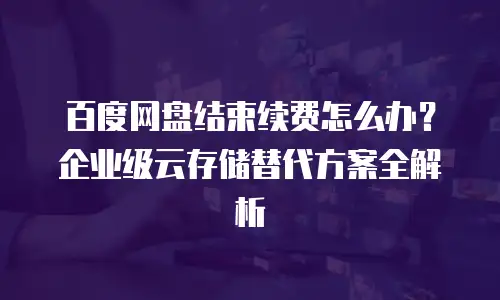 百度网盘结束续费怎么办？企业级云存储替代方案全解析