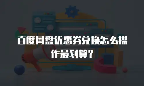 百度网盘优惠券兑换怎么操作最划算？
