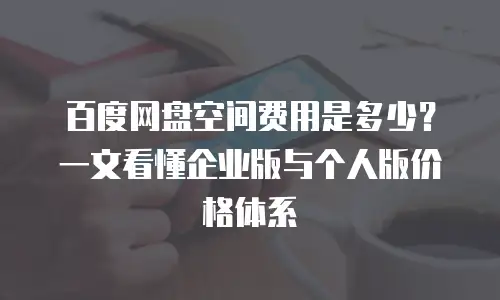 百度网盘空间费用是多少？一文看懂企业版与个人版价格体系