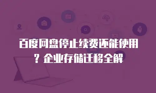 百度网盘停止续费还能使用？企业存储迁移全解