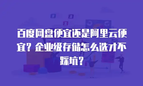 百度网盘便宜还是阿里云便宜？企业级存储怎么选才不踩坑？