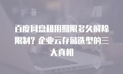 百度网盘租用期限多久解除限制？企业云存储选型的三大真相