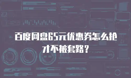 百度网盘65元优惠券怎么抢才不被套路？