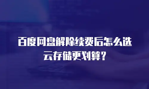 百度网盘解除续费后怎么选云存储更划算？