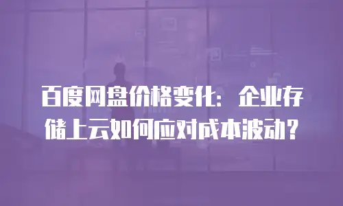 百度网盘价格变化：企业存储上云如何应对成本波动？