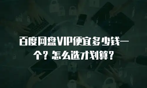 百度网盘VIP便宜多少钱一个？怎么选才划算？