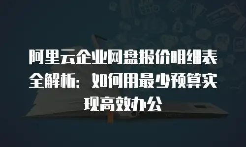 阿里云企业网盘报价明细表全解析：如何用最少预算实现高效办公