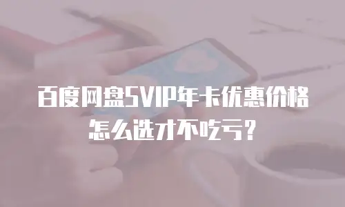 百度网盘SVIP年卡优惠价格怎么选才不吃亏？
