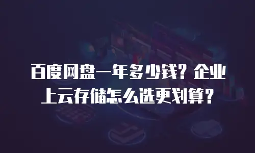百度网盘一年多少钱？企业上云存储怎么选更划算？