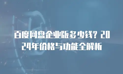 百度网盘企业版多少钱？2024年价格与功能全解析