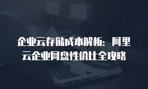 企业云存储成本解析：阿里云企业网盘性价比全攻略