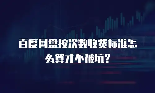 百度网盘按次数收费标准怎么算才不被坑？