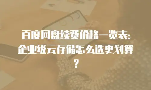 百度网盘续费价格一览表：企业级云存储怎么选更划算？