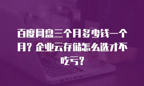 百度网盘三个月多少钱一个月？企业云存储怎么选才不吃亏？