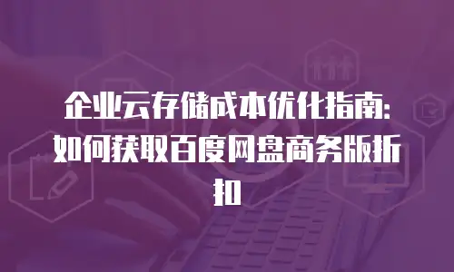 企业云存储成本优化指南：如何获取百度网盘商务版折扣