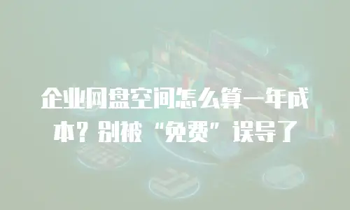 企业网盘空间怎么算一年成本？别被&ldquo;免费&rdquo;误导了