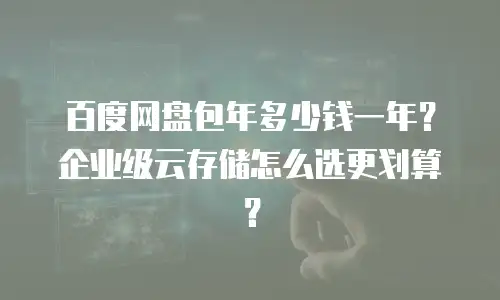 百度网盘包年多少钱一年？企业级云存储怎么选更划算？
