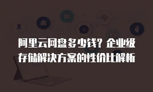 阿里云网盘多少钱？企业级存储解决方案的性价比解析