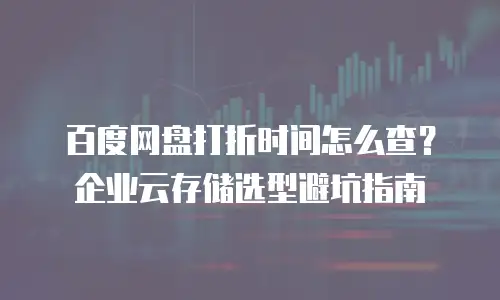 百度网盘打折时间怎么查？企业云存储选型避坑指南