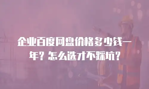 企业百度网盘价格多少钱一年？怎么选才不踩坑？