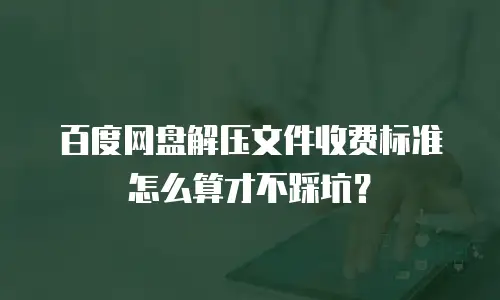 百度网盘解压文件收费标准怎么算才不踩坑？