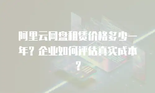 阿里云网盘租赁价格多少一年？企业如何评估真实成本？