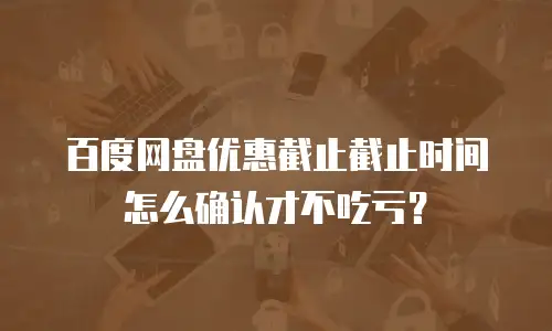 百度网盘优惠截止截止时间怎么确认才不吃亏？