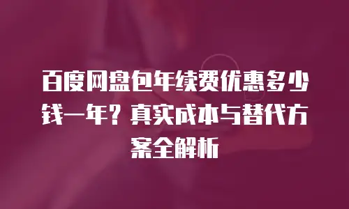 百度网盘包年续费优惠多少钱一年？真实成本与替代方案全解析