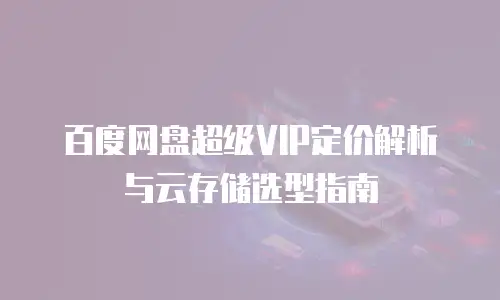 百度网盘超级VIP定价解析与云存储选型指南