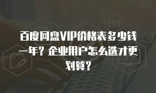 百度网盘VIP价格表多少钱一年？企业用户怎么选才更划算？