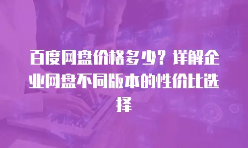 百度网盘价格多少？详解企业网盘不同版本的性价比选择