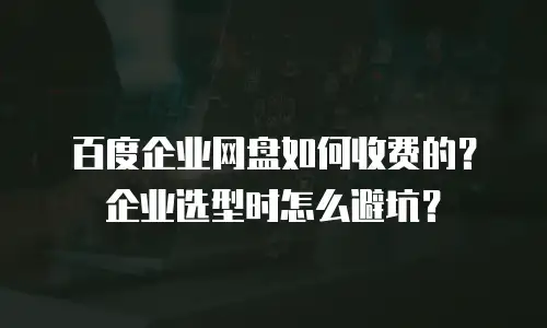 百度企业网盘如何收费的？企业选型时怎么避坑？